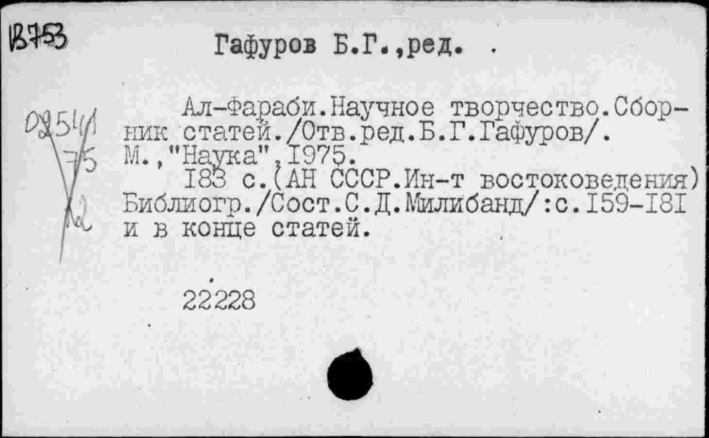 ﻿Гафуров Б.Г-,ред. .
П1Г,/ Ал-Фараби.Научное творчество.Сбор-ник статей./Отв.ред.Б.Г.Гафуров/.
М./’Наука’’ 1975.
\/	183 с.(АН СССР.Ин-т востоковедения)
У Библиогр./Сост.С.Д.Милибанд/:с.I59-I8I р- и в конце статей.
22228